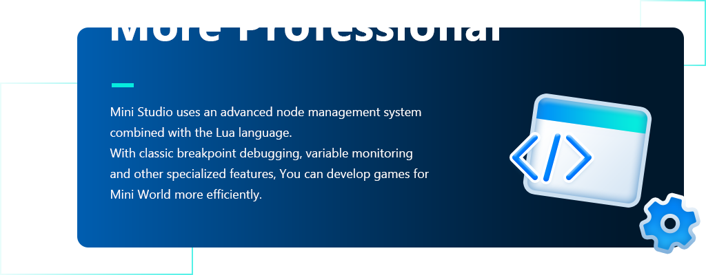 More Professional Mini Studio uses an advanced node management system,combined with the Lua language.,With classic breakpoint debugging, variable monitoring,and other specialized features, You can develop games for,Mini World more efficiently.