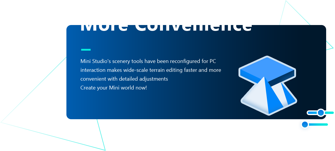 More Convenience Mini Studio's scenery tools have been reconfigured for PC,interaction makes wide-scale terrain editing faster and more,convenient with detailed adjustments,Create your Mini world now!