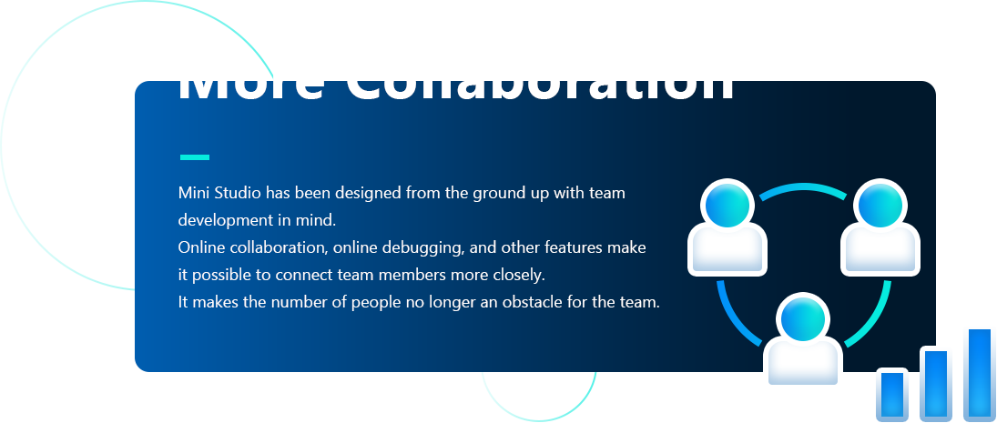 More Collaboration Mini Studio has been designed from the ground up with team,development in mind.,Online collaboration, online debugging, and other features make,it possible to connect team members more closely.,It makes the number of people no longer an obstacle for the team.